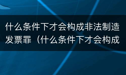 什么条件下才会构成非法制造发票罪（什么条件下才会构成非法制造发票罪呢）