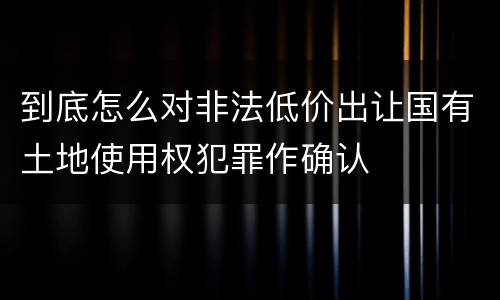 到底怎么对非法低价出让国有土地使用权犯罪作确认