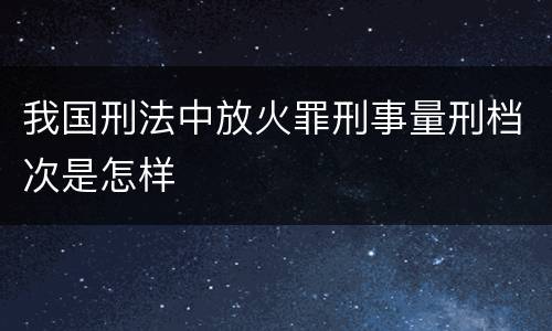 我国刑法中放火罪刑事量刑档次是怎样