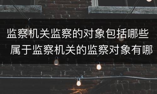 监察机关监察的对象包括哪些 属于监察机关的监察对象有哪些