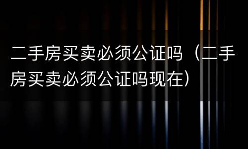 二手房买卖必须公证吗（二手房买卖必须公证吗现在）