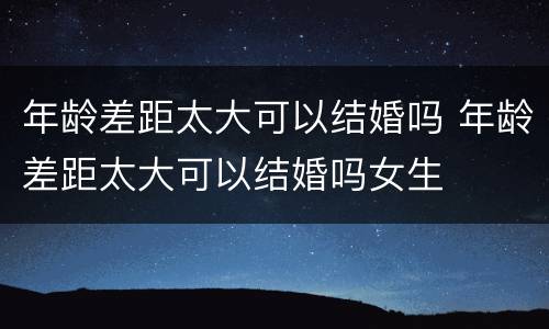 年龄差距太大可以结婚吗 年龄差距太大可以结婚吗女生
