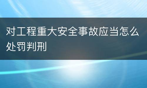 对工程重大安全事故应当怎么处罚判刑