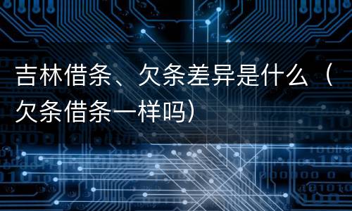 吉林借条、欠条差异是什么（欠条借条一样吗）