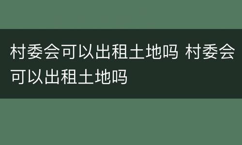 村委会可以出租土地吗 村委会可以出租土地吗
