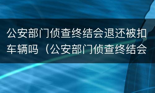 公安部门侦查终结会退还被扣车辆吗（公安部门侦查终结会退还被扣车辆吗怎么办）