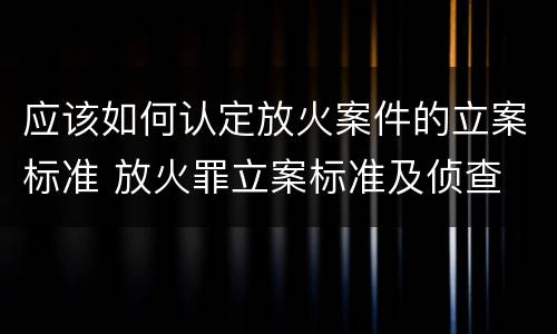 应该如何认定放火案件的立案标准 放火罪立案标准及侦查
