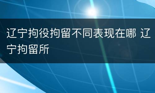 辽宁拘役拘留不同表现在哪 辽宁拘留所
