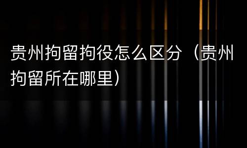 贵州拘留拘役怎么区分（贵州拘留所在哪里）