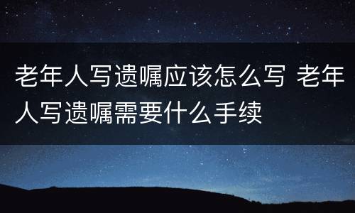 老年人写遗嘱应该怎么写 老年人写遗嘱需要什么手续