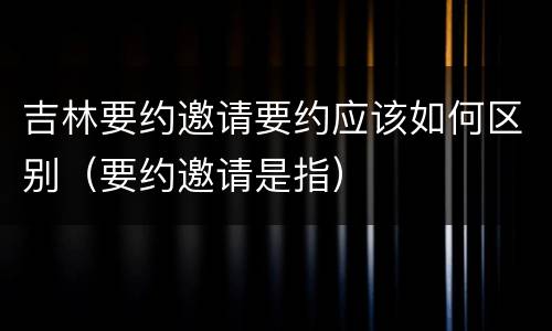 吉林要约邀请要约应该如何区别（要约邀请是指）