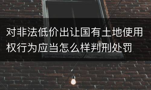 对非法低价出让国有土地使用权行为应当怎么样判刑处罚
