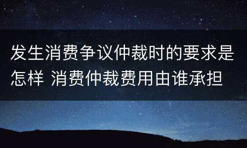 发生消费争议仲裁时的要求是怎样 消费仲裁费用由谁承担