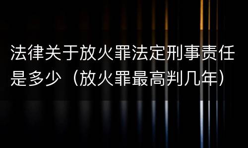 法律关于放火罪法定刑事责任是多少（放火罪最高判几年）