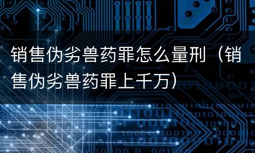 销售伪劣兽药罪怎么量刑（销售伪劣兽药罪上千万）
