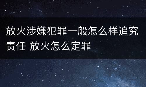放火涉嫌犯罪一般怎么样追究责任 放火怎么定罪