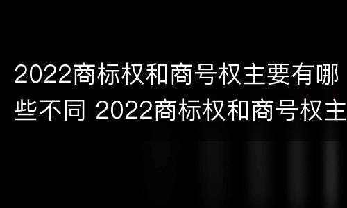 2022商标权和商号权主要有哪些不同 2022商标权和商号权主要有哪些不同点