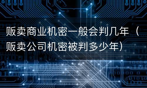 贩卖商业机密一般会判几年（贩卖公司机密被判多少年）