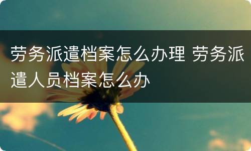 劳务派遣档案怎么办理 劳务派遣人员档案怎么办