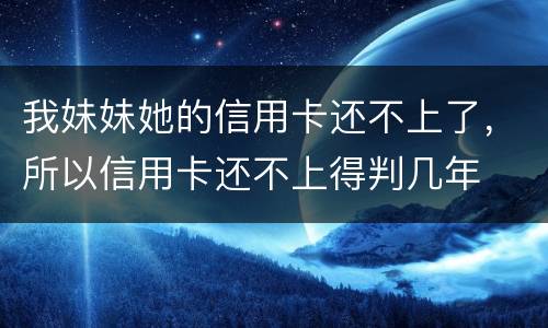 我妹妹她的信用卡还不上了，所以信用卡还不上得判几年