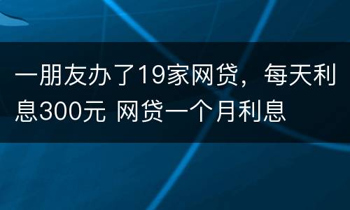 一朋友办了19家网贷，每天利息300元 网贷一个月利息