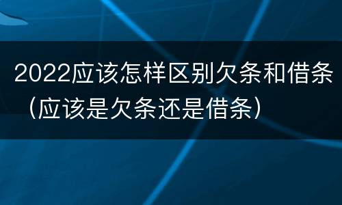 2022应该怎样区别欠条和借条（应该是欠条还是借条）