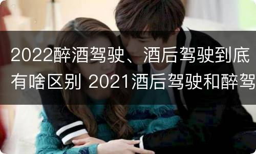 2022醉酒驾驶、酒后驾驶到底有啥区别 2021酒后驾驶和醉驾的区别