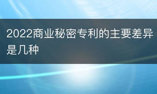 2022商业秘密专利的主要差异是几种