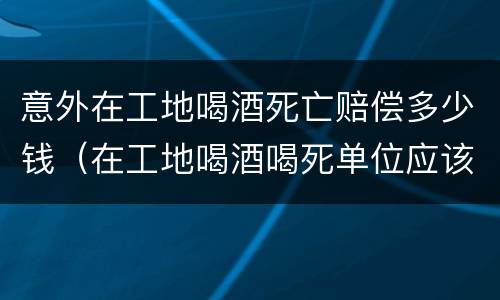 意外在工地喝酒死亡赔偿多少钱（在工地喝酒喝死单位应该承担多少钱）