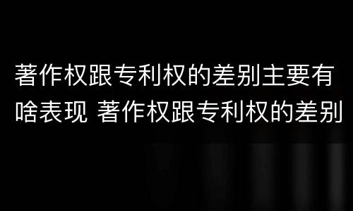 著作权跟专利权的差别主要有啥表现 著作权跟专利权的差别主要有啥表现和特征