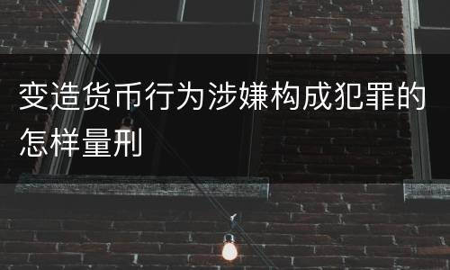 变造货币行为涉嫌构成犯罪的怎样量刑