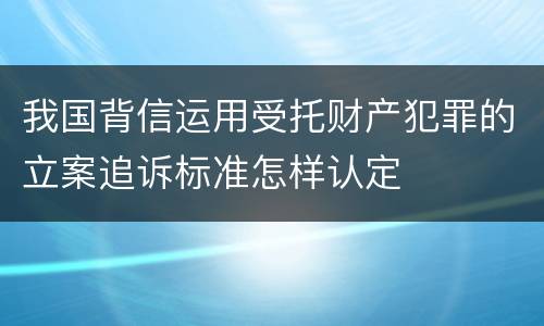 我国背信运用受托财产犯罪的立案追诉标准怎样认定
