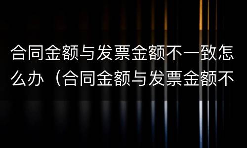 合同金额与发票金额不一致怎么办（合同金额与发票金额不一致怎么办理）