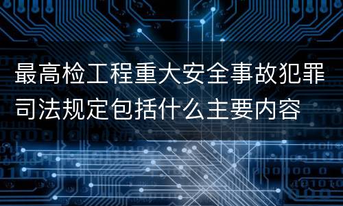 最高检工程重大安全事故犯罪司法规定包括什么主要内容