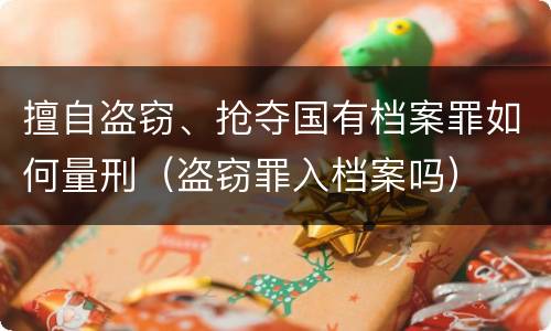 擅自盗窃、抢夺国有档案罪如何量刑（盗窃罪入档案吗）