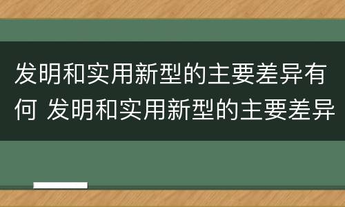 发明和实用新型的主要差异有何 发明和实用新型的主要差异有何区别