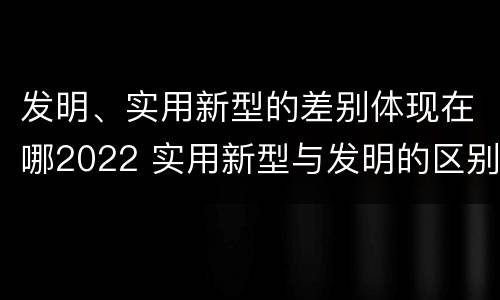 发明、实用新型的差别体现在哪2022 实用新型与发明的区别