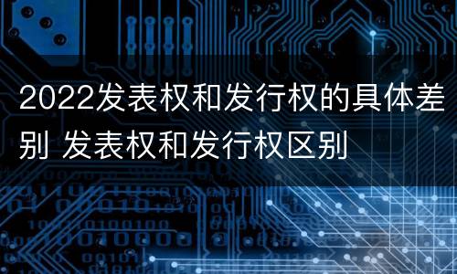 2022发表权和发行权的具体差别 发表权和发行权区别