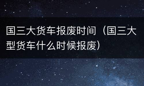 国三大货车报废时间（国三大型货车什么时候报废）
