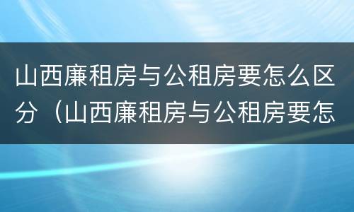 山西廉租房与公租房要怎么区分（山西廉租房与公租房要怎么区分呢）