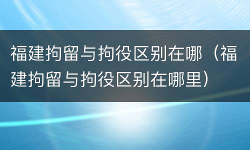福建拘留与拘役区别在哪（福建拘留与拘役区别在哪里）