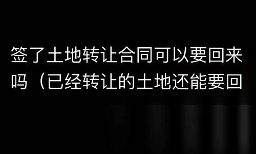 签了土地转让合同可以要回来吗（已经转让的土地还能要回来吗）