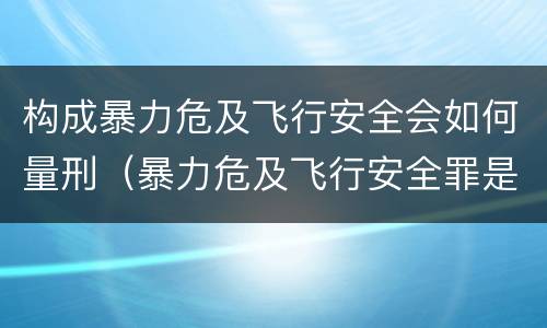 构成暴力危及飞行安全会如何量刑（暴力危及飞行安全罪是危险犯吗）