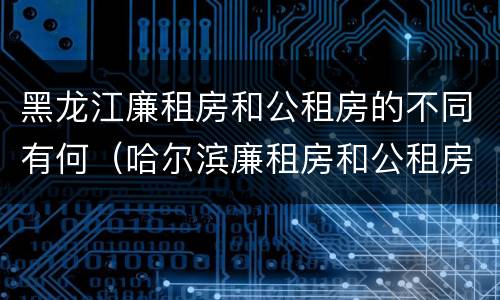 黑龙江廉租房和公租房的不同有何（哈尔滨廉租房和公租房有什么区别）
