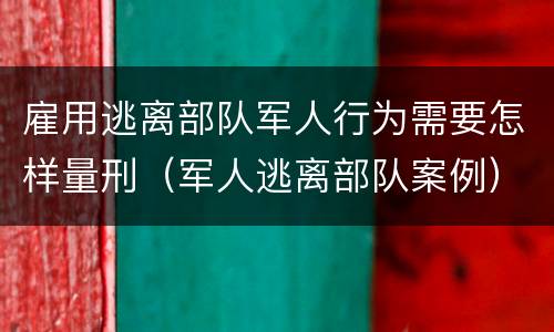 雇用逃离部队军人行为需要怎样量刑（军人逃离部队案例）