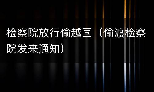 检察院放行偷越国（偷渡检察院发来通知）