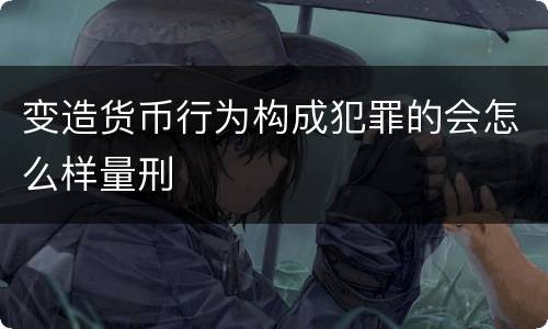 变造货币行为构成犯罪的会怎么样量刑