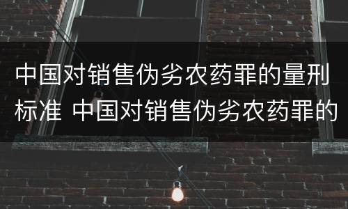 中国对销售伪劣农药罪的量刑标准 中国对销售伪劣农药罪的量刑标准是多少