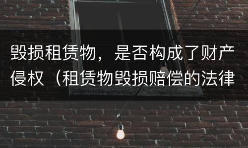 毁损租赁物，是否构成了财产侵权（租赁物毁损赔偿的法律规定）