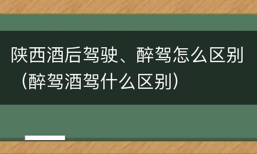 陕西酒后驾驶、醉驾怎么区别（醉驾酒驾什么区别）